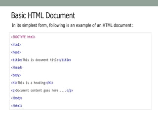 Basic HTML Document
In its simplest form, following is an example of an HTML document:
<!DOCTYPE html>
<html>
<head>
<title>This is document title</title>
</head>
<body>
<h1>This is a heading</h1>
<p>Document content goes here.....</p>
</body>
</html>
 