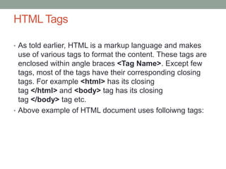 HTML Tags
• As told earlier, HTML is a markup language and makes
use of various tags to format the content. These tags are
enclosed within angle braces <Tag Name>. Except few
tags, most of the tags have their corresponding closing
tags. For example <html> has its closing
tag </html> and <body> tag has its closing
tag </body> tag etc.
• Above example of HTML document uses folloiwng tags:
 