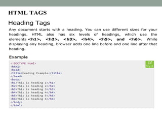 HTML TAGS
Heading Tags
Any document starts with a heading. You can use different sizes for your
headings. HTML also has six levels of headings, which use the
elements <h1>, <h2>, <h3>, <h4>, <h5>, and <h6>. While
displaying any heading, browser adds one line before and one line after that
heading.
 