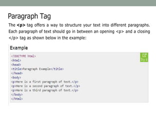 Paragraph Tag
The <p> tag offers a way to structure your text into different paragraphs.
Each paragraph of text should go in between an opening <p> and a closing
</p> tag as shown below in the example:
 