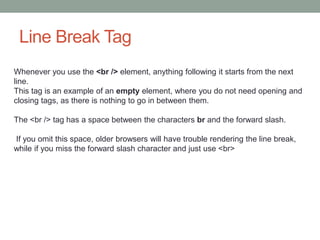 Line Break Tag
Whenever you use the <br /> element, anything following it starts from the next
line.
This tag is an example of an empty element, where you do not need opening and
closing tags, as there is nothing to go in between them.
The <br /> tag has a space between the characters br and the forward slash.
If you omit this space, older browsers will have trouble rendering the line break,
while if you miss the forward slash character and just use <br>
 