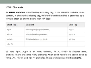 HTML Elements
An HTML element is defined by a starting tag. If the element contains other
content, it ends with a closing tag, where the element name is preceded by a
forward slash as shown below with few tags:
So here <p>....</p> is an HTML element, <h1>...</h1> is another HTML
element. There are some HTML elements which don't need to be closed, such as
<img.../>, <hr /> and <br /> elements. These are known as void elements.
 