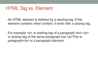 HTML Tag vs. Element
• An HTML element is defined by a starting tag. If the
element contains other content, it ends with a closing tag.
• For example <p> is starting tag of a paragraph and </p>
is closing tag of the same paragraph but <p>This is
paragraph</p> is a paragraph element.
 