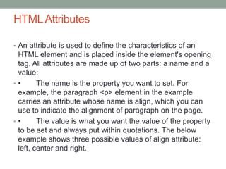 HTMLAttributes
• An attribute is used to define the characteristics of an
HTML element and is placed inside the element's opening
tag. All attributes are made up of two parts: a name and a
value:
• • The name is the property you want to set. For
example, the paragraph <p> element in the example
carries an attribute whose name is align, which you can
use to indicate the alignment of paragraph on the page.
• • The value is what you want the value of the property
to be set and always put within quotations. The below
example shows three possible values of align attribute:
left, center and right.
 