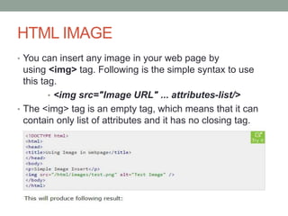 HTML IMAGE
• You can insert any image in your web page by
using <img> tag. Following is the simple syntax to use
this tag.
• <img src="Image URL" ... attributes-list/>
• The <img> tag is an empty tag, which means that it can
contain only list of attributes and it has no closing tag.
 