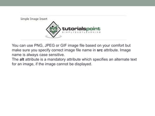 You can use PNG, JPEG or GIF image file based on your comfort but
make sure you specify correct image file name in src attribute. Image
name is always case sensitive.
The alt attribute is a mandatory attribute which specifies an alternate text
for an image, if the image cannot be displayed.
 