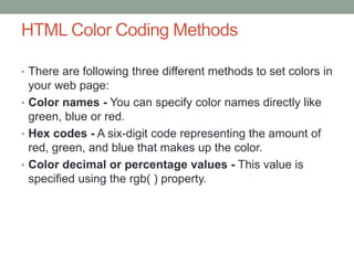 HTML Color Coding Methods
• There are following three different methods to set colors in
your web page:
• Color names - You can specify color names directly like
green, blue or red.
• Hex codes - A six-digit code representing the amount of
red, green, and blue that makes up the color.
• Color decimal or percentage values - This value is
specified using the rgb( ) property.
 