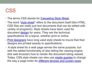 CSS
• The terms CSS stands for Cascading Style Sheet.
• The word "style sheet" refers to the document itself (like HTML,
CSS files are really just text documents that can be edited with
variety of programs). Style sheets have been used for
document design for years. They are the technical
specifications for a layout, whether print or online.
• Print designers have long used style sheets to insure that their
designs are printed exactly to specifications.
• A style sheet for a web page serves the same purpose, but
with the added functionality of also telling the viewing engine
(the web browser) how to render the document being viewed.
Today, CSS style sheets can also use media queries to change
the way a page looks for different devices and screen sizes.
 