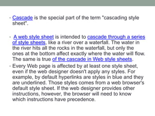 • Cascade is the special part of the term "cascading style
sheet".
• A web style sheet is intended to cascade through a series
of style sheets, like a river over a waterfall. The water in
the river hits all the rocks in the waterfall, but only the
ones at the bottom affect exactly where the water will flow.
The same is true of the cascade in Web style sheets.
• Every Web page is affected by at least one style sheet,
even if the web designer doesn't apply any styles. For
example, by default hyperlinks are styles in blue and they
are underlined. Those styles comes from a web browser's
default style sheet. If the web designer provides other
instructions, however, the browser will need to know
which instructions have precedence.
 