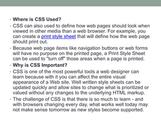 • Where is CSS Used?
• CSS can also used to define how web pages should look when
viewed in other media than a web browser. For example, you
can create a print style sheet that will define how the web page
should print out.
• Because web page items like navigation buttons or web forms
will have no purpose on the printed page, a Print Style Sheet
can be used to "turn off" those areas when a page is printed.
• Why is CSS Important?
• CSS is one of the most powerful tools a web designer can
learn because with it you can affect the entire visual
appearance of a Web site. Well written style sheets can be
updated quickly and allow sites to change what is prioritized or
valued without any changes to the underlying HTML markup.
• The challenge of CSS is that there is so much to learn - and
with browsers changing every day, what works well today may
not make sense tomorrow as new styles become supported.
 