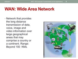 • Network that provides
the long distance
transmission of data,
voice, image and
video information over
large geographical
areas that may
comprise a country or
a continent. Range:
Beyond 100 KMs.
WAN: Wide Area Network
8/25/2017 INFO 108 Computer Fundamentals and its Applications 9
 