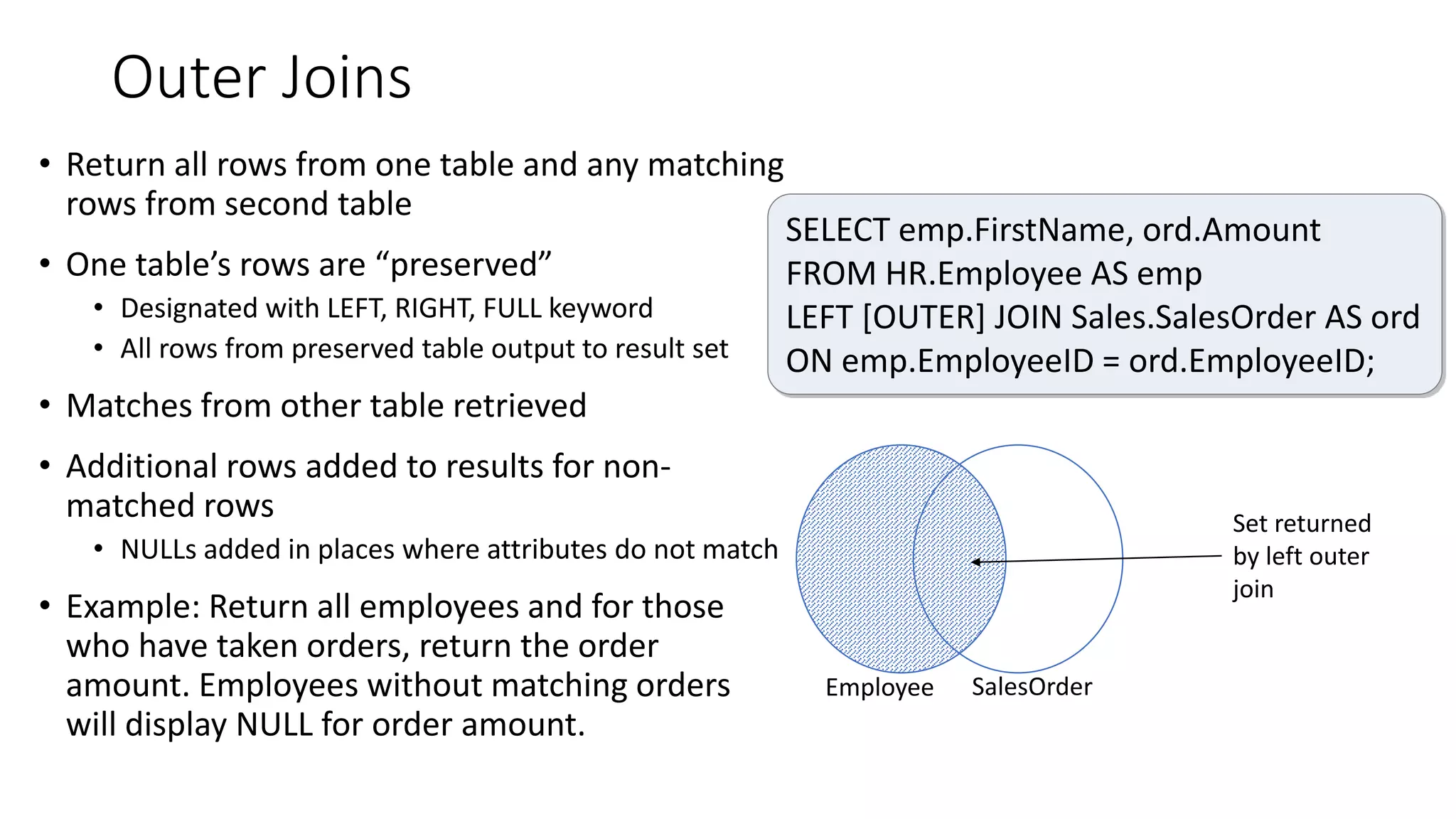 Outer Joins
• Return all rows from one table and any matching
rows from second table
• One table’s rows are “preserved”
• Designated with LEFT, RIGHT, FULL keyword
• All rows from preserved table output to result set
• Matches from other table retrieved
• Additional rows added to results for non-
matched rows
• NULLs added in places where attributes do not match
• Example: Return all employees and for those
who have taken orders, return the order
amount. Employees without matching orders
will display NULL for order amount.
Employee SalesOrder
Set returned
by left outer
join
SELECT emp.FirstName, ord.Amount
FROM HR.Employee AS emp
LEFT [OUTER] JOIN Sales.SalesOrder AS ord
ON emp.EmployeeID = ord.EmployeeID;
 