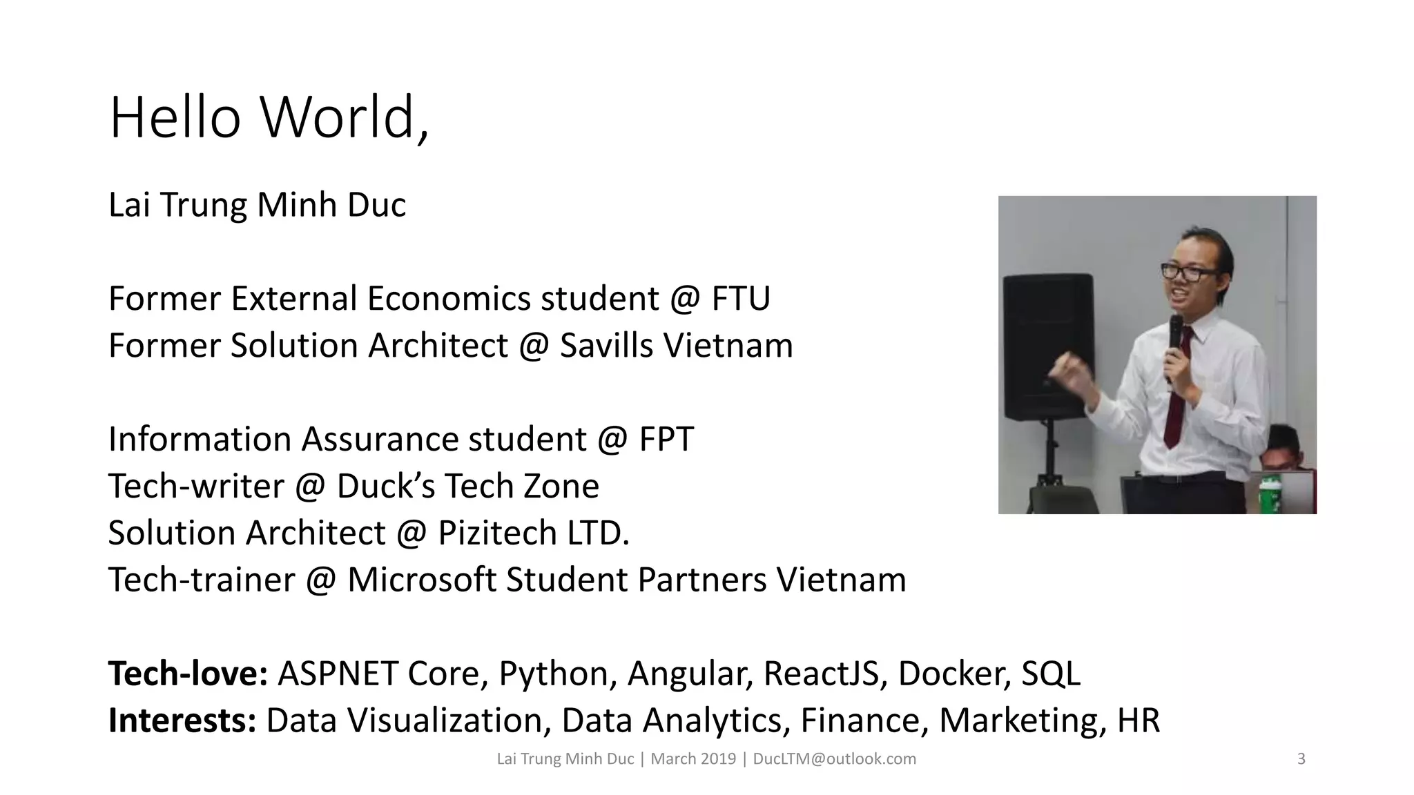 Hello World,
Lai Trung Minh Duc
Former External Economics student @ FTU
Former Solution Architect @ Savills Vietnam
Information Assurance student @ FPT
Tech-writer @ Duck’s Tech Zone
Solution Architect @ Pizitech LTD.
Tech-trainer @ Microsoft Student Partners Vietnam
Tech-love: ASPNET Core, Python, Angular, ReactJS, Docker, SQL
Interests: Data Visualization, Data Analytics, Finance, Marketing, HR
Lai Trung Minh Duc | March 2019 | DucLTM@outlook.com 3
 