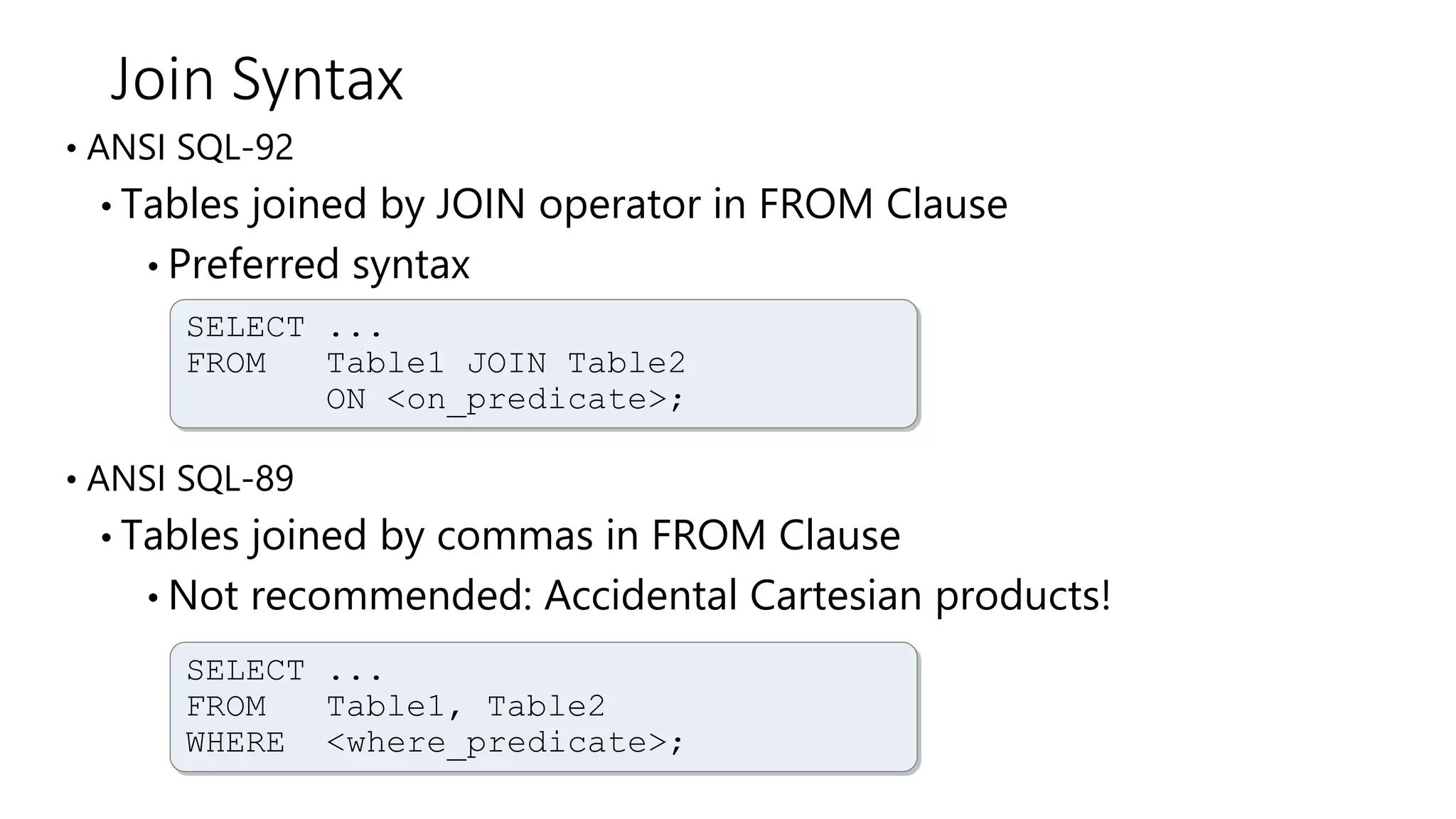 Join Syntax
• ANSI SQL-92
• Tables joined by JOIN operator in FROM Clause
• Preferred syntax
• ANSI SQL-89
• Tables joined by commas in FROM Clause
• Not recommended: Accidental Cartesian products!
SELECT ...
FROM Table1 JOIN Table2
ON <on_predicate>;
SELECT ...
FROM Table1, Table2
WHERE <where_predicate>;
 