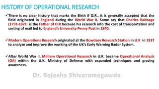 HISTORY OF OPERATIONAL RESEARCH
There is no clear history that marks the Birth if O.R., it is generally accepted that the
field originated in England during the World War II. Some say that Charles Babbage
(1791-1871) is the Father of O.R because his research into the cost of transportation and
sorting of mail led to England’s University Penny Post in 1840.
Modern Operations Research originated at the Bowdsey Research Station in U.K. in 1937
to analyze and improve the working of the UK’s Early Warning Rador System.
After World War II, Military Operational Research in U.K. became Operational Analysis
(OA) within the U.K. Ministry of Defense with expanded techniques and graving
awareness.
 