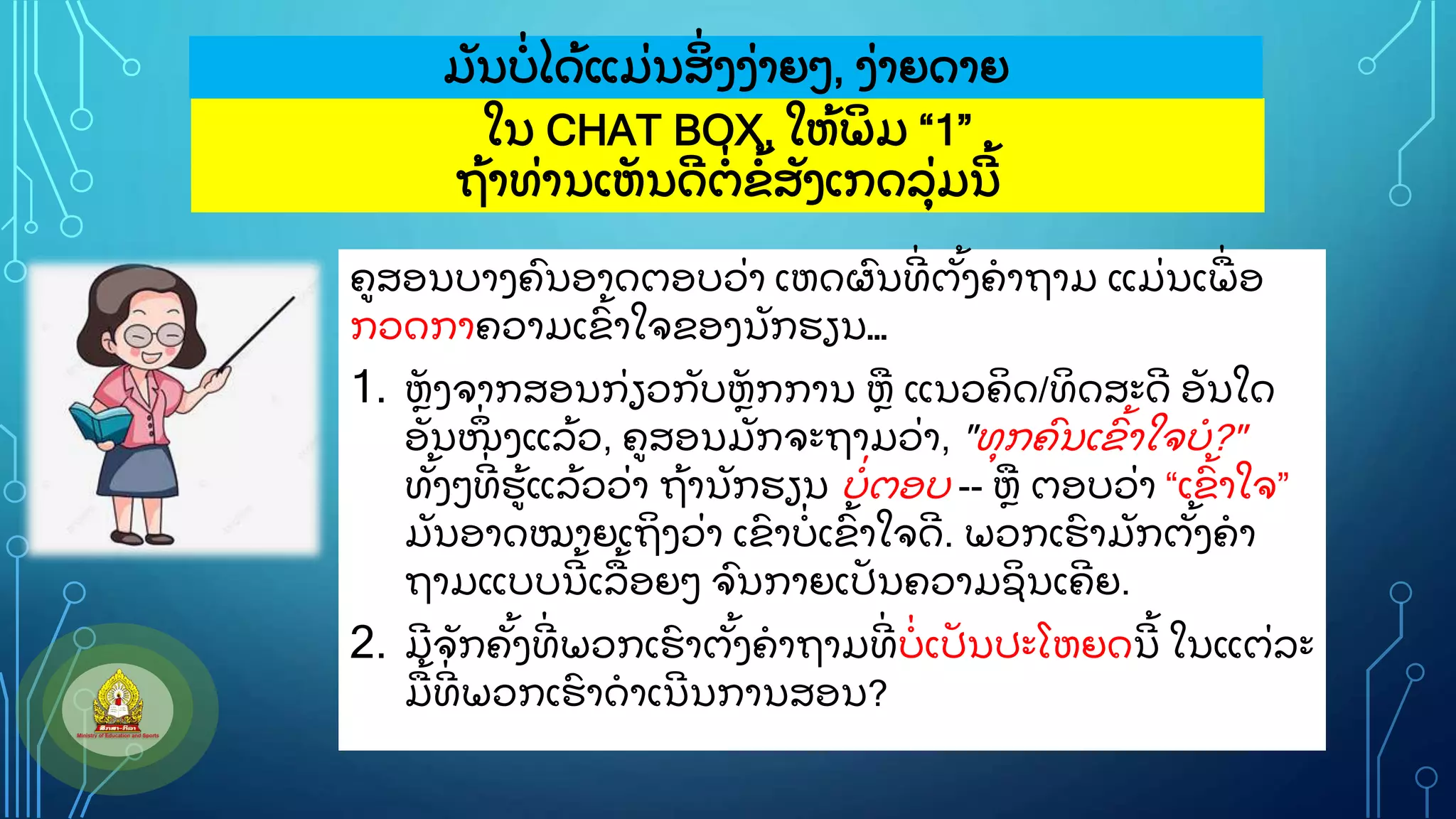 ໃນ CHAT BOX, ໃຫ
ູ້ ພ
ິ ມ “1”
ຖ
ູ້ າທ
ູ່ ານເຫ
ັ ນດ
ີ ຕ
ູ່ ຂ
ູ້ ສ
ັ ງເກດລ
ຸູ່ ມນ
ີ ູ້
ມ
ັ ນບ
ູ່ ໄດ
ູ້ ແມ
ູ່ ນສ
ິູ່ ງງ
ູ່ າຍວ, ງ
ູ່ າຍດາຍ
ຄສອນບາງຄ
ົ ນອາດຕອບວ
ູ່ າ ເຫດຜ
ົ ນທ
ີູ່ ຕ
ັູ້ ງຄາຖາມ ແມ
ູ່ ນເພ
ູ່ ອ
ກວດກາຄວາມເຂ
ົູ້ າໃຈຂອງນ
ັ ກຮຽນ…
1. ຫ
ັ ງຈາກສອນກ
ູ່ ຽວກ
ັ ບຫ
ັ ກການ ຫ ແນວຄ
ິ ດ/ທ
ິ ດສະດ
ີ ອ
ັ ນໃດ
ອ
ັ ນໜ
ຶູ່ ງແລ
ູ້ ວ, ຄສອນມ
ັ ກຈະຖາມວ
ູ່ າ, "ທ
ຸ ກຄ
ົ ນເຂ
ົ ູ້ າໃຈບ?"
ທ
ັູ້ ງວທ
ີູ່ ຮ
ູ້ ແລ
ູ້ ວວ
ູ່ າ ຖ
ູ້ ານ
ັ ກຮຽນ ບ
ູ່ ຕອບ -- ຫ ຕອບວ
ູ່ າ “ເຂ
ົູ້ າໃຈ”
ມ
ັ ນອາດໝາຍເຖ
ິ ງວ
ູ່ າ ເຂ
ົ າບ
ູ່ ເຂ
ົູ້ າໃຈດ
ີ . ພວກເຮ
ົ າມ
ັ ກຕ
ັູ້ ງຄາ
ຖາມແບບນ
ີ ູ້ ເລ
ູ້ ອຍວ ຈ
ົ ນກາຍເປ
ັ ນຄວາມຊ
ິ ນເຄ
ີ ຍ.
2. ມ
ີ ຈ
ັ ກຄ
ັູ້ ງທ
ີູ່ ພວກເຮ
ົ າຕ
ັູ້ ງຄາຖາມທ
ີູ່ ບ
ູ່ ເປ
ັ ນປະໂຫຍດນ
ີ ູ້ ໃນແຕ
ູ່ ລະ
ມ
ູ້ ທ
ີູ່ ພວກເຮ
ົ າດາເນ
ີ ນການສອນ?
 