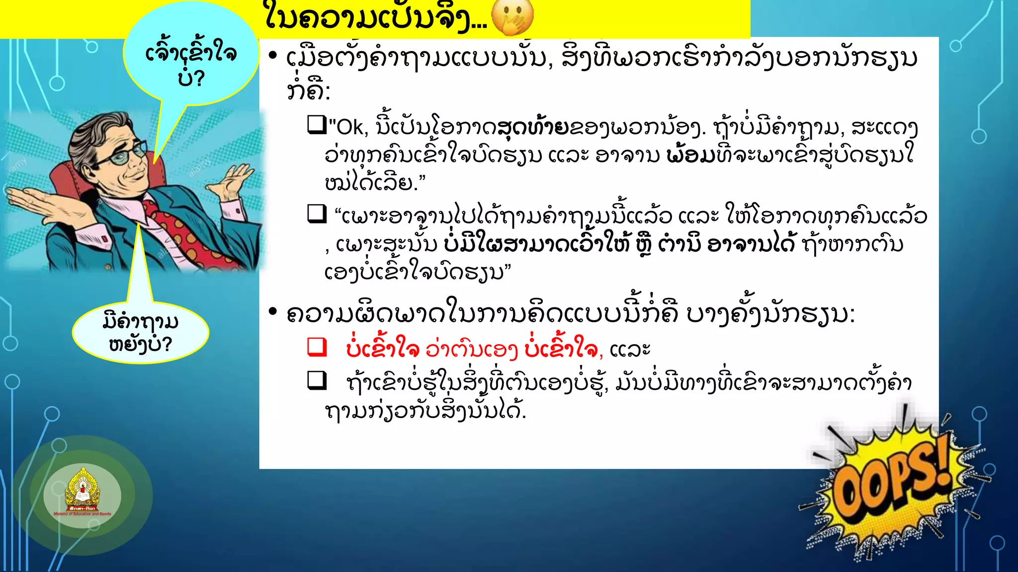 • ເມອຕ
ັູ້ ງຄາຖາມແບບນ
ັູ້ ນ, ສ
ິູ່ ງທ
ີູ່ ພວກເຮ
ົ າກາລ
ັ ງບອກນ
ັ ກຮຽນ
ກ
ູ່ ຄ:
"Ok, ນ
ີ ູ້ ເປ
ັ ນໂອກາດສ
ຸ ດທ
ູ້ າຍຂອງພວກນ
ູ້ ອງ. ຖ
ູ້ າບ
ູ່ ມ
ີ ຄາຖາມ, ສະແດງ
ວ
ູ່ າທ
ຸ ກຄ
ົ ນເຂ
ົູ້ າໃຈບ
ົ ດຮຽນ ແລະ ອາຈານ ພ
ູ້ ອມທ
ີູ່ ຈະພາເຂ
ົູ້ າສ
ູ່ ບ
ົ ດຮຽນໃ
ໝ
ູ່ ໄດ
ູ້ ເລ
ີ ຍ.”
 “ເພາະອາຈານໄປໄດ
ູ້ ຖາມຄາຖາມນ
ີ ູ້ ແລ
ູ້ ວ ແລະ ໃຫ
ູ້ ໂອກາດທ
ຸ ກຄ
ົ ນແລ
ູ້ ວ
, ເພາະສະນ
ັູ້ ນ ບ
ູ່ ມ
ີ ໃຜສາມາດເວ
ົູ້ າໃຫ
ູ້ ຫ ຕານ
ິ ອາຈານໄດ
ູ້ ຖ
ູ້ າຫາກຕ
ົ ນ
ເອງບ
ູ່ ເຂ
ົູ້ າໃຈບ
ົ ດຮຽນ”
• ຄວາມຜ
ິ ດພາດໃນການຄ
ິ ດແບບນ
ີ ູ້ ກ
ູ່ ຄ ບາງຄ
ັູ້ ງນ
ັ ກຮຽນ:
 ບ
ູ່ ເຂ
ົູ້ າໃຈ ວ
ູ່ າຕ
ົ ນເອງ ບ
ູ່ ເຂ
ົູ້ າໃຈ, ແລະ
 ຖ
ູ້ າເຂ
ົ າບ
ູ່ ຮ
ູ້ ໃນສ
ິູ່ ງທ
ີູ່ ຕ
ົ ນເອງບ
ູ່ ຮ
ູ້ , ມ
ັ ນບ
ູ່ ມ
ີ ທາງທ
ີູ່ ເຂ
ົ າຈະສາມາດຕ
ັູ້ ງຄາ
ຖາມກ
ູ່ ຽວກ
ັ ບສ
ິູ່ ງນ
ັູ້ ນໄດ
ູ້ .
ໃນຄວາມເປ
ັ ນຈ
ິ ງ…
ມ
ີ ຄາຖາມ
ຫຍ
ັ ງບ?
ເຈ
ົູ້ າເຂ
ົູ້ າໃຈ
ບ
ູ່ ?
 