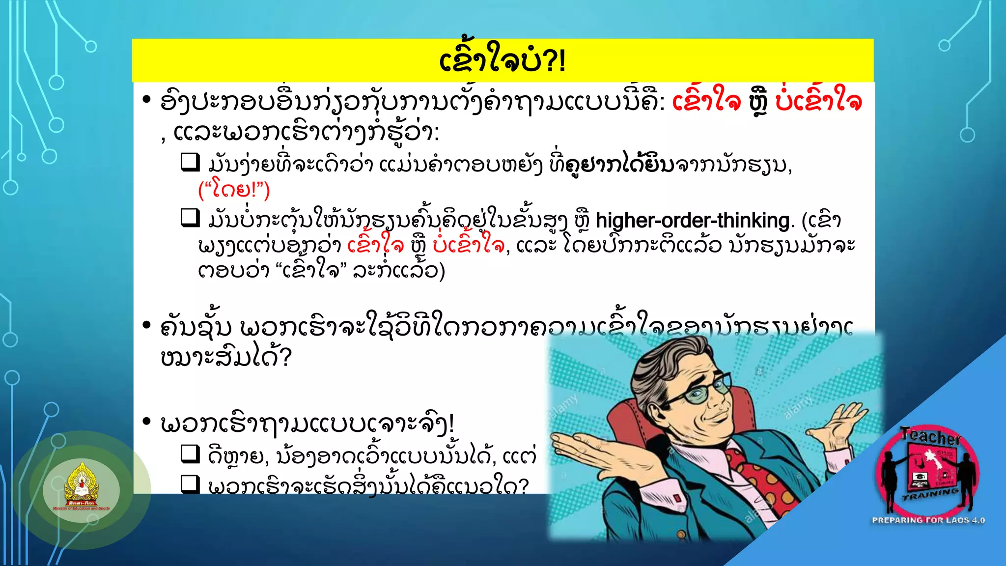 • ອ
ົ ງປະກອບອ
ູ່ ນກ
ູ່ ຽວກ
ັ ບການຕ
ັູ້ ງຄາຖາມແບບນ
ີ ູ້ ຄ: ເຂ
ົູ້ າໃຈ ຫ ບ
ູ່ ເຂ
ົູ້ າໃຈ
, ແລະພວກເຮ
ົ າຕ
ູ່ າງກ
ູ່ ຮ
ູ້ ວ
ູ່ າ:
 ມ
ັ ນງ
ູ່ າຍທ
ີູ່ ຈະເດ
ົ າວ
ູ່ າ ແມ
ູ່ ນຄາຕອບຫຍ
ັ ງ ທ
ີູ່ ຄຢາກໄດ
ູ້ ຍ
ິ ນຈາກນ
ັ ກຮຽນ,
(“ໂດຍ!”)
 ມ
ັ ນບ
ູ່ ກະຕ
ຸູ້ ນໃຫ
ູ້ ນ
ັ ກຮຽນຄ
ົູ້ ນຄ
ິ ດຢ
ູ່ ໃນຂ
ັູ້ ນສງ ຫ higher-order-thinking. (ເຂ
ົ າ
ພຽງແຕ
ູ່ ບອກວ
ູ່ າ ເຂ
ົູ້ າໃຈ ຫ ບ
ູ່ ເຂ
ົູ້ າໃຈ, ແລະ ໂດຍປ
ົ ກກະຕ
ິ ແລ
ູ້ ວ ນ
ັ ກຮຽນມ
ັ ກຈະ
ຕອບວ
ູ່ າ “ເຂ
ົູ້ າໃຈ” ລະກ
ູ່ ແລ
ູ້ ວ)
• ຄ
ັ ນຊ
ັູ້ ນ ພວກເຮ
ົ າຈະໃຊ
ູ້ ວ
ິ ທ
ີ ໃດກວກາຄວາມເຂ
ົູ້ າໃຈຂອງນ
ັ ກຮຽນຢ
ູ່ າງເ
ໝາະສ
ົ ມໄດ
ູ້ ?
• ພວກເຮ
ົ າຖາມແບບເຈາະຈ
ົ ງ!
 ດ
ີ ຫາຍ, ນ
ູ້ ອງອາດເວ
ົູ້ າແບບນ
ັູ້ ນໄດ
ູ້ , ແຕ
ູ່
 ພວກເຮ
ົ າຈະເຮ
ັ ດສ
ິູ່ ງນ
ັູ້ ນໄດ
ູ້ ຄແນວໃດ?
ເຂ
ົູ້ າໃຈບ?!
 