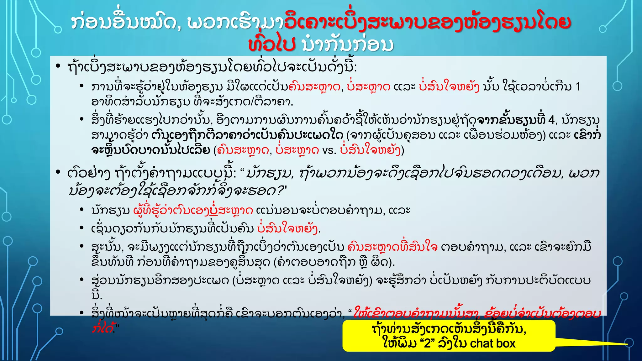 ກ
ູ່ ອນອ
ູ່ ນໝ
ົ ດ, ພວກເຮ
ົ າມາວ
ິ ເຄາະເບ
ິູ່ ງສະພາບຂອງຫ
ູ້ ອງຮຽນໂດຍ
ທ
ົູ່ ວໄປ ນາກ
ັ ນກ
ູ່ ອນ
• ຖ
ູ້ າເບ
ິູ່ ງສະພາບຂອງຫ
ູ້ ອງຮຽນໂດຍທ
ົູ່ ວໄປຈະເປ
ັ ນດ
ັູ່ ງນ
ີ ູ້ :
• ການທ
ີູ່ ຈະຮ
ູ້ ວ
ູ່ າຢ
ູ່ ໃນຫ
ູ້ ອງຮຽນ ມ
ີ ໃຜແດ
ູ່ ເປ
ັ ນຄ
ົ ນສະຫາດ, ບ
ູ່ ສະຫາດ ແລະ ບ
ູ່ ສ
ົ ນໃຈຫຍ
ັ ງ ນ
ັູ້ ນ ໃຊ
ູ້ ເວລາບ
ູ່ ເກ
ີ ນ 1
ອາທ
ິ ດສາລ
ັ ບນ
ັ ກຮຽນ ທ
ີູ່ ຈະສ
ັ ງເກດ/ຕ
ີ ລາຄາ.
• ສ
ິູ່ ງທ
ີູ່ ຮ
ູ້ າຍແຮງໄປກວ
ູ່ ານ
ັູ້ ນ, ອ
ີ ງຕາມການຜ
ົ ນການຄ
ົູ້ ນຄວ
ູ້ າຊ
ີ ູ້ ໃຫ
ູ້ ເຫ
ັ ນວ
ູ່ ານ
ັ ກຮຽນຢ
ູ່ ຖ
ັ ດຈາກຂ
ັູ້ ນຮຽນທ
ີູ່ 4, ນ
ັ ກຮຽນ
ສາມາດຮ
ູ້ ວ
ູ່ າ ຕ
ົ ນເອງຖກຕ
ີ ລາຄາວ
ູ່ າເປ
ັ ນຄ
ົ ນປະເພດໃດ (ຈາກຜ
ູ້ ເປ
ັ ນຄສອນ ແລະ ເພ
ູ່ ອນຮ
ູ່ ວມຫ
ູ້ ອງ) ແລະ ເຂ
ົ າກ
ູ່
ຈະຫ
ິ ູ້ ນບ
ົ ດບາດນ
ັູ້ ນໄປເລ
ີ ຍ (ຄ
ົ ນສະຫາດ, ບ
ູ່ ສະຫາດ vs. ບ
ູ່ ສ
ົ ນໃຈຫຍ
ັ ງ)
• ຕ
ົ ວຢ
ູ່ າງ ຖ
ູ້ າຕ
ັູ້ ງຄາຖາມແບບນ
ີ ູ້ : “ນ
ັ ກຮຽນ, ຖ
ູ້ າພວກນ
ູ້ ອງຈະດ
ຶ ງເຊອກໄປຈ
ົ ນຮອດດວງເດອນ, ພວກ
ນ
ູ້ ອງຈະຕ
ູ້ ອງໃຊ
ູ້ ເຊອກຈ
ັ ກກ
ູ້ ຈ
ິູ່ ງຈະຮອດ?"
• ນ
ັ ກຮຽນ ຜ
ູ້ ທ
ີູ່ ຮ
ູ້ ວ
ູ່ າຕ
ົ ນເອງບ
ູ່ ສະຫາດ ແນ
ູ່ ນອນຈະບ
ູ່ ຕອບຄາຖາມ, ແລະ
• ເຊ
ັູ່ ນດຽວກ
ັ ນກ
ັ ບນ
ັ ກຮຽນທ
ີູ່ ເປ
ັ ນຄ
ົ ນ ບ
ູ່ ສ
ົ ນໃຈຫຍ
ັ ງ.
• ສະນ
ັູ້ ນ, ຈະມ
ີ ພຽງແຕ
ູ່ ນ
ັ ກຮຽນທ
ີູ່ ຖກເບ
ິູ່ ງວ
ູ່ າຕ
ົ ນເອງເປ
ັ ນ ຄ
ົ ນສະຫາດທ
ີູ່ ສ
ົ ນໃຈ ຕອບຄາຖາມ, ແລະ ເຂ
ົ າຈະຍ
ົ ກມ
ຂ
ຶ ູ້ ນທ
ັ ນທ
ີ ກ
ູ່ ອນທ
ີູ່ ຄາຖາມຂອງຄສ
ິ ູ້ ນສ
ຸ ດ (ຄາຕອບອາດຖກ ຫ ຜ
ິ ດ).
• ສ
ູ່ ວນນ
ັ ກຮຽນອ
ີ ກສອງປະເພດ (ບ
ູ່ ສະຫາດ ແລະ ບ
ູ່ ສ
ົ ນໃຈຫຍ
ັ ງ) ຈະຮ
ູ້ ສ
ຶ ກວ
ູ່ າ ບ
ູ່ ເປ
ັ ນຫຍ
ັ ງ ກ
ັ ບການປະຕ
ິ ບ
ັ ດແບບ
ນ
ີ ູ້ .
• ສ
ິູ່ ງທ
ີູ່ ໜ
ູ້ າຈະເປ
ັ ນຫາຍທ
ີູ່ ສ
ຸ ດກ
ູ່ ຄ ເຂ
ົ າຈະບອກຕ
ົ ນເອງວ
ູ່ າ, “ໃຫ
ູ້ ເຂ
ົ າຕອບຄາຖາມນ
ັູ້ ນສາ, ຂ
ູ້ ອຍບ
ູ່ ຈາເປ
ັ ນຕ
ູ້ ອງຕອບ
ກ
ູ່ ໄດ
ູ້ ." ຖ
ູ້ າທ
ູ່ ານສ
ັ ງເກດເຫ
ັ ນສ
ິູ່ ງນ
ີ ູ້ ຄກ
ັ ນ,
ໃຫ
ູ້ ພ
ິ ມ “2” ລ
ົ ງໃນ chat box
 