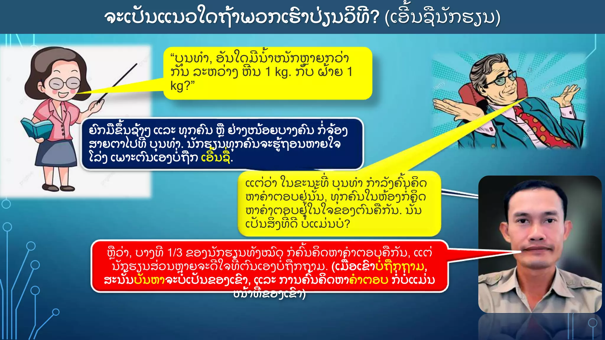 ຈະເປ
ັ ນແນວໃດຖ
ູ້ າພວກເຮ
ົ າປ
ູ່ ຽນວ
ິ ທ
ີ ? (ເອ
ີ ູ້ ນຊນ
ັ ກຮຽນ)
“ບ
ຸ ນທາ, ອ
ັ ນໃດມ
ີ ນ
ູ້ າໜ
ັ ກຫາຍກວ
ູ່ າ
ກ
ັ ນ ລະຫວ
ູ່ າງ ຫ
ີ ນ 1 kg. ກ
ັ ບ ຝ
ູ້ າຍ 1
kg?”
ຍ
ົ ກມຂ
ຶ ູ້ ນຊ
ູ້ າວ ແລະ ທ
ຸ ກຄ
ົ ນ ຫ ຢ
ູ່ າງໜ
ູ້ ອຍບາງຄ
ົ ນ ກ
ູ່ ຈ
ູ້ ອງ
ສາຍຕາໄປທ
ີູ່ ບ
ຸ ນທາ. ນ
ັ ກຮຽນທ
ຸ ກຄ
ົ ນຈະຮ
ູ້ ຖອນຫາຍໃຈ
ໂລ
ູ່ ງ ເພາະຕ
ົ ນເອງບ
ູ່ ຖກ ເອ
ີ ູ້ ນຊ
ູ່ .
ຫວ
ູ່ າ, ບາງທ
ີ 1/3 ຂອງນ
ັ ກຮຽນທ
ັ ງໝ
ົ ດ ກຄ
ົູ້ ນຄ
ິ ດຫາຄາຕອບຄກ
ັ ນ, ແຕ
ູ່
ນ
ັ ກຮຽນສ
ູ່ ວນຫາຍຈະດ
ີ ໃຈທ
ີູ່ ຕ
ົ ນເອງບ
ູ່ ຖກຖາມ. (ເມ
ູ່ ອເຂ
ົ າບ
ູ່ ຖກຖາມ,
ສະນ
ັູ້ ນບ
ັ ນຫາຈະບ
ູ່ ເປ
ັ ນຂອງເຂ
ົ າ, ແລະ ການຄ
ົູ້ ນຄ
ິ ດຫາຄາຕອບ ກ
ູ່ ບ
ູ່ ແມ
ູ່ ນ
ໜ
ູ້ າທ
ີູ່ ຂອງເຂ
ົ າ)
ແຕ
ູ່ ວ
ູ່ າ ໃນຂະນະທ
ີູ່ ບ
ຸ ນທາ ກາລ
ັ ງຄ
ົູ້ ນຄ
ິ ດ
ຫາຄາຕອບຢ
ູ່ ນ
ັູ້ ນ, ທ
ຸ ກຄ
ົ ນໃນຫ
ູ້ ອງກ
ູ່ ຄ
ິ ດ
ຫາຄາຕອບຢ
ູ່ ໃນໃຈຂອງຕ
ົ ນຄກ
ັ ນ. ນ
ັູ້ ນ
ເປ
ັ ນສ
ິູ່ ງທ
ີູ່ ດ
ີ ບ
ູ່ ແມ
ູ່ ນບ?
 