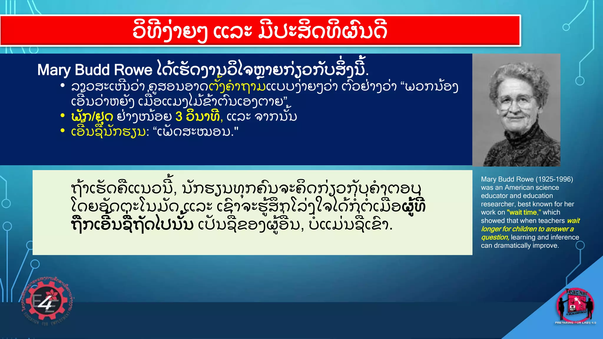 ວ
ິ ທ
ີ ງ
ູ່ າຍວ ແລະ ມ
ີ ປະສ
ິ ດທ
ິ ຜ
ົ ນດ
ີ
Mary Budd Rowe ໄດ
ູ້ ເຮ
ັ ດງານວ
ິ ໄຈຫາຍກ
ູ່ ຽວກ
ັ ບສ
ິູ່ ງນ
ີ ູ້ .
• ລາວສະເໜ
ີ ວ
ູ່ າ ຄສອນອາດຕ
ັູ້ ງຄາຖາມແບບງ
ູ່ າຍວວ
ູ່ າ ຕ
ົ ວຢ
ູ່ າງວ
ູ່ າ “ພວກນ
ູ້ ອງ
ເອ
ີ ູ້ ນວ
ູ່ າຫຍ
ັ ງ ເມ
ູ່ ອແມງໄມ
ູ້ ຂ
ູ້ າຕ
ົ ນເອງຕາຍ”
• ພ
ັ ກ/ຢ
ຸ ດ ຢ
ູ່ າງໜ
ູ້ ອຍ 3 ວ
ິ ນາທ
ີ , ແລະ ຈາກນ
ັູ້ ນ
• ເອ
ີ ູ້ ນຊ
ູ່ ນ
ັ ກຮຽນ: “ເພ
ັ ດສະໝອນ."
Mary Budd Rowe (1925–1996)
was an American science
educator and education
researcher, best known for her
work on "wait time," which
showed that when teachers wait
longer for children to answer a
question, learning and inference
can dramatically improve.
ຖ
ູ້ າເຮ
ັ ດຄແນວນ
ີ ູ້ , ນ
ັ ກຮຽນທ
ຸ ກຄ
ົ ນຈະຄ
ິ ດກ
ູ່ ຽວກ
ັ ບຄາຕອບ
ໂດຍອ
ັ ດຕະໂນມ
ັ ດ ແລະ ເຂ
ົ າຈະຮ
ູ້ ສ
ຶ ກໂລ
ູ່ ງໃຈໄດ
ູ້ ກ
ູ່ ຕ
ູ່ ເມ
ູ່ ອຜ
ູ້ ທ
ີູ່
ຖກເອ
ີ ູ້ ນຊ
ູ່ ຖ
ັ ດໄປນ
ັູ້ ນ ເປ
ັ ນຊ
ູ່ ຂອງຜ
ູ້ ອ
ູ່ ນ, ບ
ູ່ ແມ
ູ່ ນຊ
ູ່ ເຂ
ົ າ.
 