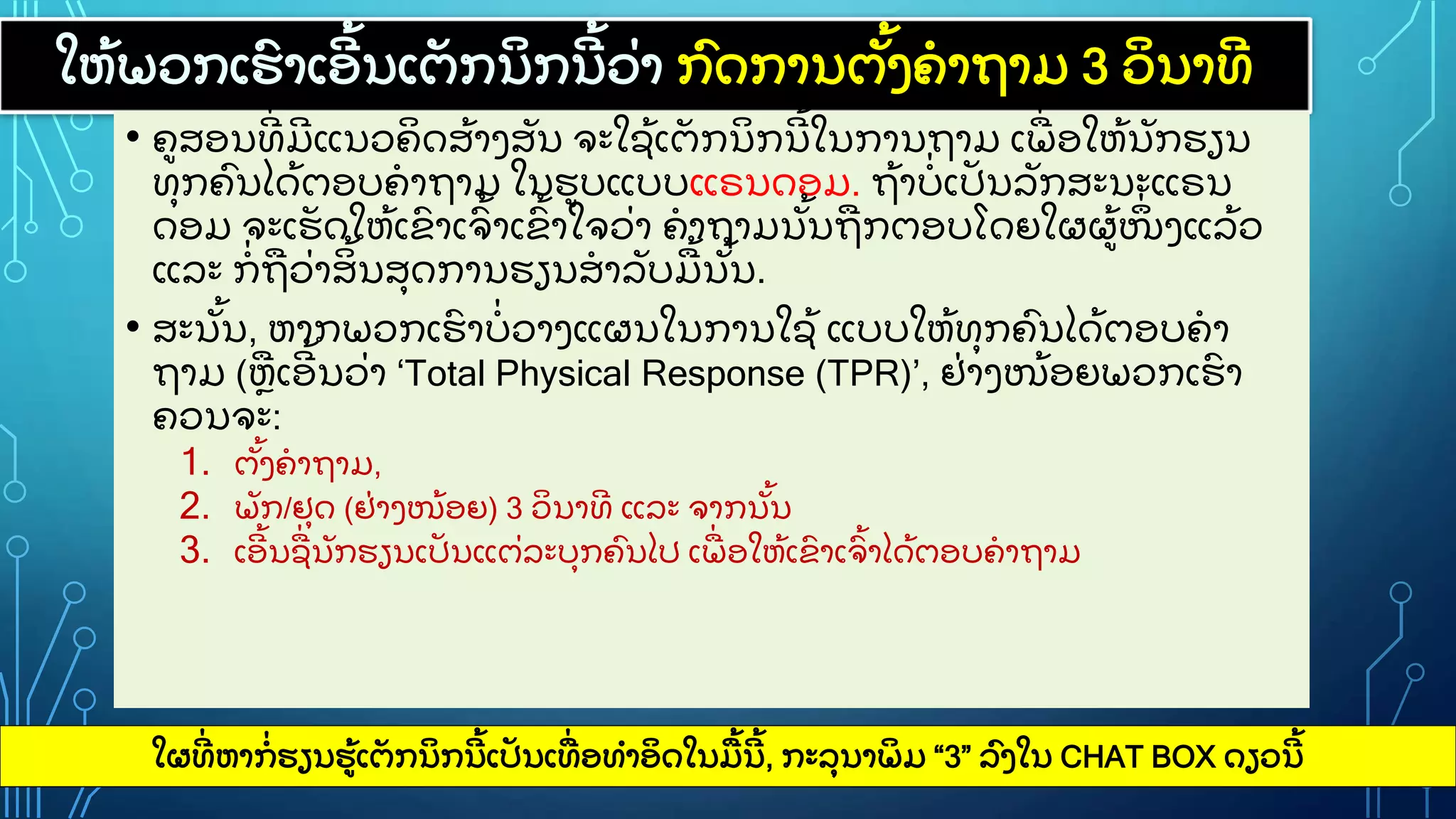 ໃຫ
ູ້ ພວກເຮ
ົ າເອ
ີ ູ້ ນເຕ
ັ ກນ
ິ ກນ
ີ ູ້ ວ
ູ່ າ ກ
ົ ດການຕ
ັູ້ ງຄາຖາມ 3 ວ
ິ ນາທ
ີ
• ຄສອນທ
ີູ່ ມ
ີ ແນວຄ
ິ ດສ
ູ້ າງສ
ັ ນ ຈະໃຊ
ູ້ ເຕ
ັ ກນ
ິ ກນ
ີ ູ້ ໃນການຖາມ ເພ
ູ່ ອໃຫ
ູ້ ນ
ັ ກຮຽນ
ທ
ຸ ກຄ
ົ ນໄດ
ູ້ ຕອບຄາຖາມ ໃນຮບແບບແຣນດອມ. ຖ
ູ້ າບ
ູ່ ເປ
ັ ນລ
ັ ກສະນະແຣນ
ດອມ ຈະເຮ
ັ ດໃຫ
ູ້ ເຂ
ົ າເຈ
ົູ້ າເຂ
ົູ້ າໃຈວ
ູ່ າ ຄາຖາມນ
ັູ້ ນຖກຕອບໂດຍໃຜຜ
ູ້ ໜ
ຶູ່ ງແລ
ູ້ ວ
ແລະ ກ
ູ່ ຖວ
ູ່ າສ
ິ ູ້ ນສ
ຸ ດການຮຽນສາລ
ັ ບມ
ູ້ ນ
ັູ້ ນ.
• ສະນ
ັູ້ ນ, ຫາກພວກເຮ
ົ າບ
ູ່ ວາງແຜນໃນການໃຊ
ູ້ ແບບໃຫ
ູ້ ທ
ຸ ກຄ
ົ ນໄດ
ູ້ ຕອບຄາ
ຖາມ (ຫເອ
ີ ູ້ ນວ
ູ່ າ ‘Total Physical Response (TPR)’, ຢ
ູ່ າງໜ
ູ້ ອຍພວກເຮ
ົ າ
ຄວນຈະ:
1. ຕ
ັູ້ ງຄາຖາມ,
2. ພ
ັ ກ/ຢ
ຸ ດ (ຢ
ູ່ າງໜ
ູ້ ອຍ) 3 ວ
ິ ນາທ
ີ ແລະ ຈາກນ
ັູ້ ນ
3. ເອ
ີ ູ້ ນຊ
ູ່ ນ
ັ ກຮຽນເປ
ັ ນແຕ
ູ່ ລະບ
ຸ ກຄ
ົ ນໄປ ເພ
ູ່ ອໃຫ
ູ້ ເຂ
ົ າເຈ
ົູ້ າໄດ
ູ້ ຕອບຄາຖາມ
ໃຜທ
ີູ່ ຫາກ
ູ່ ຮຽນຮ
ູ້ ເຕ
ັ ກນ
ິ ກນ
ີ ູ້ ເປ
ັ ນເທ
ູ່ ອທາອ
ິ ດໃນມ
ູ້ ນ
ີ ູ້ , ກະລ
ຸ ນາພ
ິ ມ “3” ລ
ົ ງໃນ CHAT BOX ດຽວນ
ີ ູ້
 