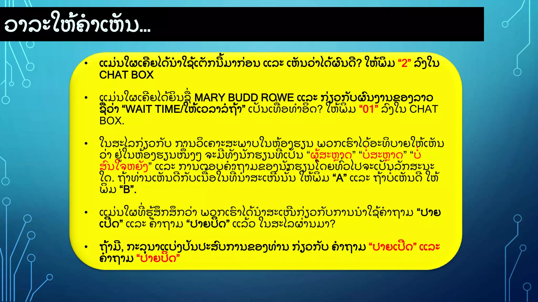ວາລະໃຫ
ູ້ ຄາເຫ
ັ ນ…
• ແມ
ູ່ ນໃຜເຄ
ີ ຍໄດ
ູ້ ນາໃຊ
ູ້ ເຕ
ັ ກນ
ີ ູ້ ມາກ
ູ່ ອນ ແລະ ເຫ
ັ ນວ
ູ່ າໄດ
ູ້ ຜ
ົ ນດ
ີ ? ໃຫ
ູ້ ພ
ິ ມ “2” ລ
ົ ງໃນ
CHAT BOX
• ແມ
ູ່ ນໃຜເຄ
ີ ຍໄດ
ູ້ ຍ
ິ ນຊ
ູ່ MARY BUDD ROWE ແລະ ກ
ູ່ ຽວກ
ັ ບຜ
ົ ນງານຂອງລາວ
ຊ
ູ່ ວ
ູ່ າ “WAIT TIME/ໃຫ
ູ້ ເວລາລຖ
ູ້ າ” ເປ
ັ ນເທ
ູ່ ອທາອ
ິ ດ? ໃຫ
ູ້ ພ
ິ ມ “01” ລ
ົ ງໃນ CHAT
BOX.
• ໃນສະໄລກ
ູ່ ຽວກ
ັ ບ ການວ
ິ ເຄາະສະພາບໃນຫ
ູ້ ອງຮຽນ ພວກເຮ
ົ າໄດ
ູ້ ອະທ
ິ ບາຍໃຫ
ູ້ ເຫ
ັ ນ
ວ
ູ່ າ ຢ
ູ່ ໃນຫ
ູ້ ອງຮຽນໜ
ຶູ່ ງວ ຈະມ
ີ ທ
ັ ງນ
ັ ກຮຽນທ
ີູ່ ເປ
ັ ນ “ຜ
ູ້ ສະຫາດ” “ບ
ູ່ ສະຫາດ” “ບ
ູ່
ສ
ົ ນໃຈຫຍ
ັ ງ” ແລະ ການຕອບຄາຖາມຂອງນ
ັ ກຮຽນໂດຍທ
ົູ່ ວໄປຈະເປ
ັ ນລ
ັ ກສະນະ
ໃດ. ຖ
ູ້ າທ
ູ່ ານເຫ
ັ ນດ
ີ ກ
ັ ບເນ
ູ້ ອໃນທ
ີູ່ ນາສະເໜ
ີ ນ
ັູ້ ນ ໃຫ
ູ້ ພ
ິ ມ “A” ແລະ ຖ
ູ້ າບ
ູ່ ເຫ
ັ ນດ
ີ ໃຫ
ູ້
ພ
ິ ມ “B”.
• ແມ
ູ່ ນໃຜທ
ີູ່ ຮ
ູ້ ສ
ຶ ກສ
ຶ ກວ
ູ່ າ ພວກເຮ
ົ າໄດ
ູ້ ນາສະເໜ
ີ ກ
ູ່ ຽວກ
ັ ບການນາໃຊ
ູ້ ຄາຖາມ “ປາຍ
ເປ
ີ ດ” ແລະ ຄາຖາມ “ປາຍປ
ິ ດ” ແລ
ູ້ ວ ໃນສະໄລຜ
ູ່ ານມາ?
• ຖ
ູ້ າມ
ີ , ກະລ
ຸ ນາແບ
ູ່ ງປ
ັ ນປະສ
ົ ບການຂອງທ
ູ່ ານ ກ
ູ່ ຽວກ
ັ ບ ຄາຖາມ “ປາຍເປ
ີ ດ” ແລະ
ຄາຖາມ “ປາຍປ
ິ ດ”
 