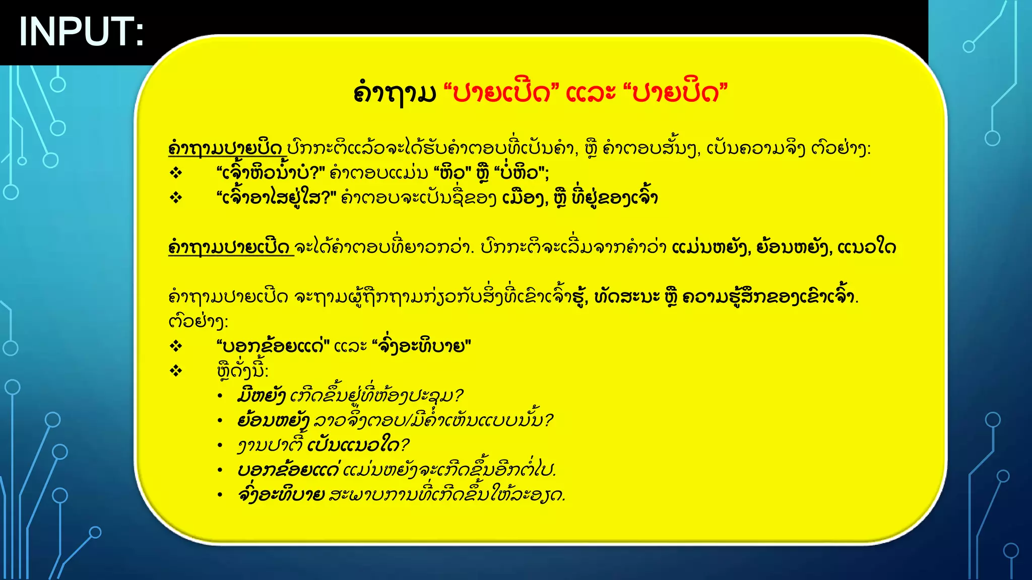 INPUT:
ຄາຖາມ “ປາຍເປ
ີ ດ” ແລະ “ປາຍປ
ິ ດ”
ຄາຖາມປາຍປ
ິ ດ ປ
ົ ກກະຕ
ິ ແລ
ູ້ ວຈະໄດ
ູ້ ຮ
ັ ບຄາຕອບທ
ີູ່ ເປ
ັ ນຄາ, ຫ ຄາຕອບສ
ັູ້ ນວ, ເປ
ັ ນຄວາມຈ
ິ ງ ຕ
ົ ວຢ
ູ່ າງ:
 “ເຈ
ົູ້ າຫ
ິ ວນ
ູ້ າບ?" ຄາຕອບແມ
ູ່ ນ “ຫ
ິ ວ" ຫ “ບ
ູ່ ຫ
ິ ວ";
 “ເຈ
ົູ້ າອາໄສຢ
ູ່ ໃສ?" ຄາຕອບຈະເປ
ັ ນຊ
ູ່ ຂອງ ເມອງ, ຫ ທ
ີູ່ ຢ
ູ່ ຂອງເຈ
ົູ້ າ
ຄາຖາມປາຍເປ
ີ ດ ຈະໄດ
ູ້ ຄາຕອບທ
ີູ່ ຍາວກວ
ູ່ າ. ປ
ົ ກກະຕ
ິ ຈະເລ
ີູ່ ມຈາກຄາວ
ູ່ າ ແມ
ູ່ ນຫຍ
ັ ງ, ຍ
ູ້ ອນຫຍ
ັ ງ, ແນວໃດ
ຄາຖາມປາຍເປ
ີ ດ ຈະຖາມຜ
ູ້ ຖກຖາມກ
ູ່ ຽວກ
ັ ບສ
ິູ່ ງທ
ີູ່ ເຂ
ົ າເຈ
ົູ້ າຮ
ູ້ , ທ
ັ ດສະນະ ຫ ຄວາມຮ
ູ້ ສ
ຶ ກຂອງເຂ
ົ າເຈ
ົູ້ າ.
ຕ
ົ ວຢ
ູ່ າງ:
 “ບອກຂ
ູ້ ອຍແດ
ູ່ " ແລະ “ຈ
ົູ່ ງອະທ
ິ ບາຍ"
 ຫດ
ັູ່ ງນ
ີ ູ້ :
• ມ
ີ ຫຍ
ັ ງ ເກ
ີ ດຂ
ຶ ູ້ ນຢ
ູ່ ທ
ີູ່ ຫ
ູ້ ອງປະຊ
ຸ ມ?
• ຍ
ູ້ ອນຫຍ
ັ ງ ລາວຈ
ິູ່ ງຕອບ/ມ
ີ ຄາເຫ
ັ ນແບບນ
ັູ້ ນ?
• ງານປາຕ
ີ ູ້ ເປ
ັ ນແນວໃດ?
• ບອກຂ
ູ້ ອຍແດ
ູ່ ແມ
ູ່ ນຫຍ
ັ ງຈະເກ
ີ ດຂ
ຶ ູ້ ນອ
ີ ກຕ
ູ່ ໄປ.
• ຈ
ົູ່ ງອະທ
ິ ບາຍ ສະພາບການທ
ີູ່ ເກ
ີ ດຂ
ຶ ູ້ ນໃຫ
ູ້ ລະອຽດ.
 