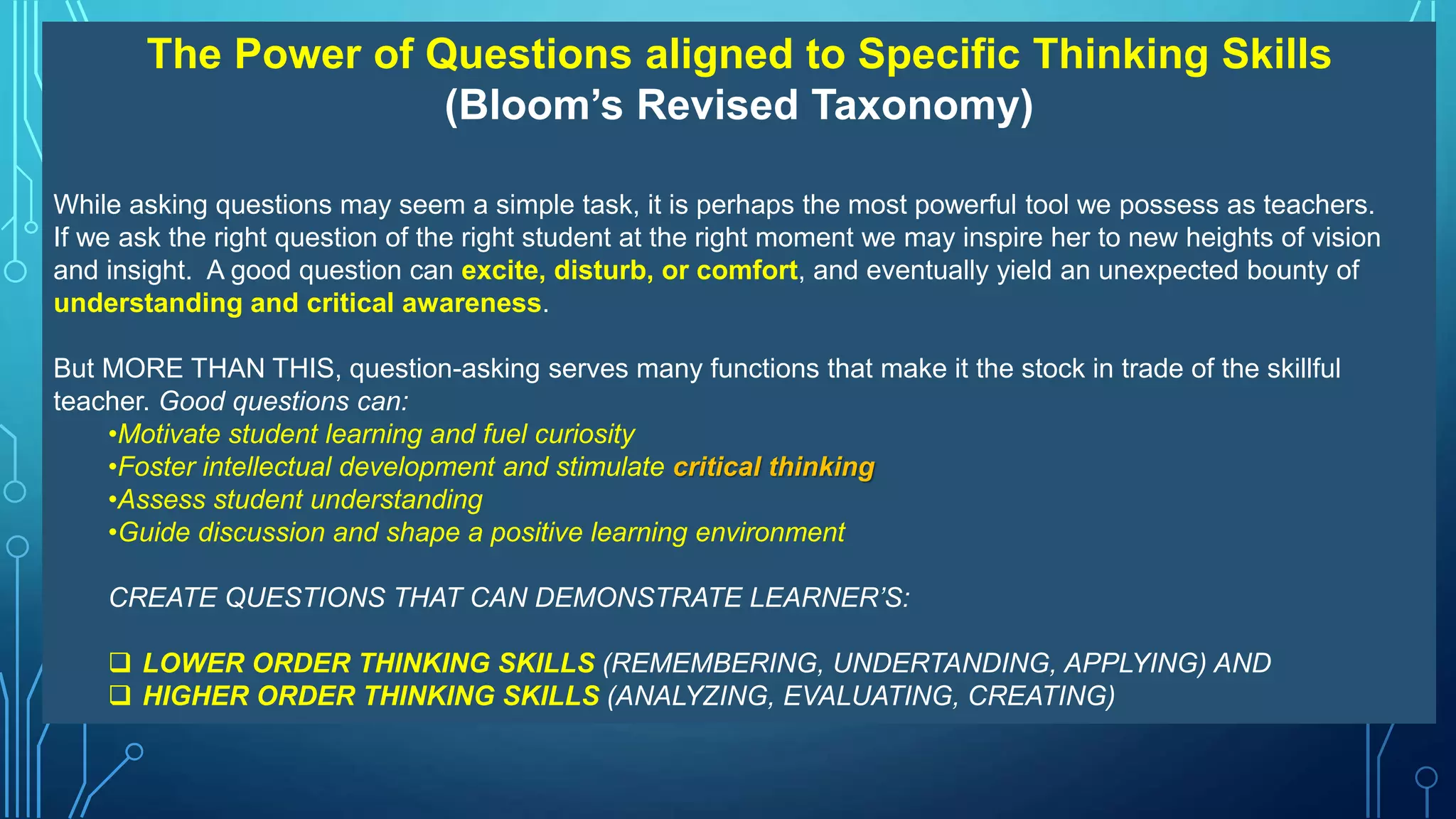 The Power of Questions aligned to Specific Thinking Skills
(Bloom’s Revised Taxonomy)
While asking questions may seem a simple task, it is perhaps the most powerful tool we possess as teachers.
If we ask the right question of the right student at the right moment we may inspire her to new heights of vision
and insight. A good question can excite, disturb, or comfort, and eventually yield an unexpected bounty of
understanding and critical awareness.
But MORE THAN THIS, question-asking serves many functions that make it the stock in trade of the skillful
teacher. Good questions can:
•Motivate student learning and fuel curiosity
•Foster intellectual development and stimulate critical thinking
•Assess student understanding
•Guide discussion and shape a positive learning environment
CREATE QUESTIONS THAT CAN DEMONSTRATE LEARNER’S:
 LOWER ORDER THINKING SKILLS (REMEMBERING, UNDERTANDING, APPLYING) AND
 HIGHER ORDER THINKING SKILLS (ANALYZING, EVALUATING, CREATING)
 