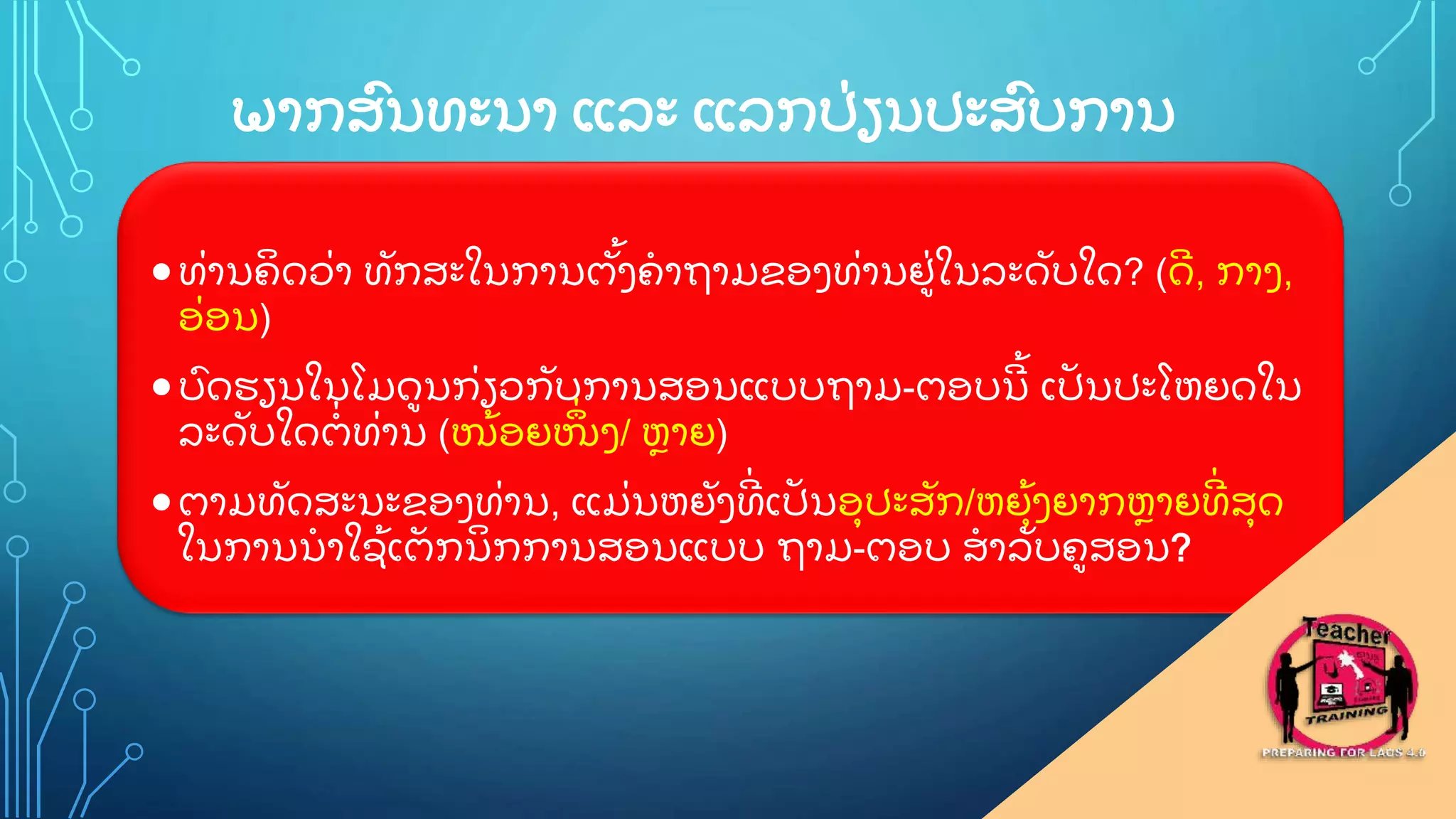 ພາກສ
ົ ນທະນາ ແລະ ແລກປ
ູ່ ຽນປະສ
ົ ບການ
ທ
ູ່ ານຄ
ິ ດວ
ູ່ າ ທ
ັ ກສະໃນການຕ
ັູ້ ງຄາຖາມຂອງທ
ູ່ ານຢ
ູ່ ໃນລະດ
ັ ບໃດ? (ດ
ີ , ກາງ,
ອ
ູ່ ອນ)
ບ
ົ ດຮຽນໃນໂມດນກ
ູ່ ຽວກ
ັ ບການສອນແບບຖາມ-ຕອບນ
ີ ູ້ ເປ
ັ ນປະໂຫຍດໃນ
ລະດ
ັ ບໃດຕ
ູ່ ທ
ູ່ ານ (ໜ
ູ້ ອຍໜ
ຶູ່ ງ/ ຫາຍ)
ຕາມທ
ັ ດສະນະຂອງທ
ູ່ ານ, ແມ
ູ່ ນຫຍ
ັ ງທ
ີູ່ ເປ
ັ ນອ
ຸ ປະສ
ັ ກ/ຫຍ
ຸູ້ ງຍາກຫາຍທ
ີູ່ ສ
ຸ ດ
ໃນການນາໃຊ
ູ້ ເຕ
ັ ກນ
ິ ກການສອນແບບ ຖາມ-ຕອບ ສາລ
ັ ບຄສອນ?
 