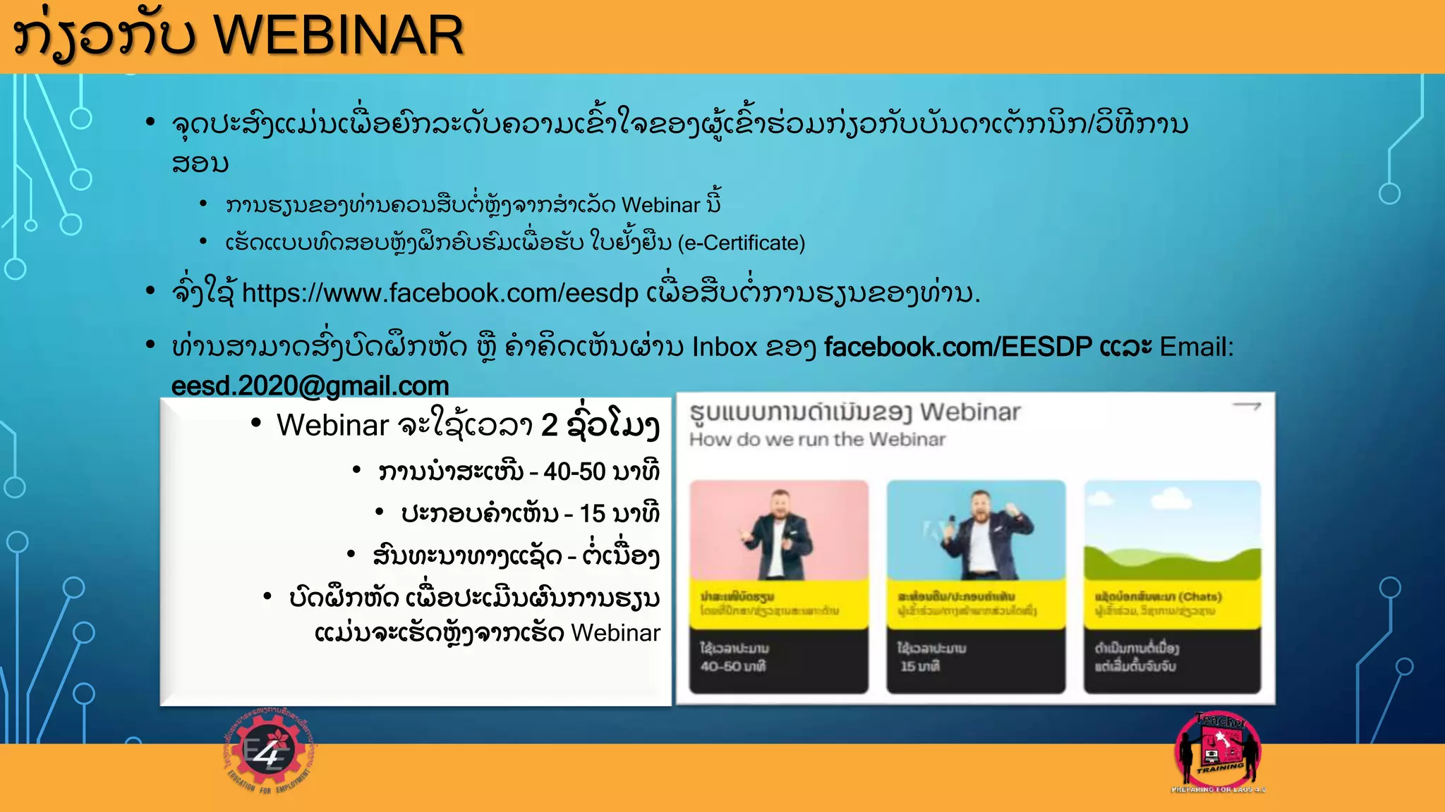 ກ
ູ່ ຽວກ
ັ ບ WEBINAR
• Webinar ຈະໃຊ
ູ້ ເວລາ 2 ຊ
ົູ່ ວໂມງ
• ການນາສະເໜ
ີ – 40-50 ນາທ
ີ
• ປະກອບຄາເຫ
ັ ນ – 15 ນາທ
ີ
• ສ
ົ ນທະນາທາງແຊ
ັ ດ – ຕ
ູ່ ເນ
ູ່ ອງ
• ບ
ົ ດຝ
ຶ ກຫ
ັ ດ ເພ
ູ່ ອປະເມ
ີ ນຜ
ົ ນການຮຽນ
ແມ
ູ່ ນຈະເຮ
ັ ດຫ
ັ ງຈາກເຮ
ັ ດ Webinar
• ຈ
ຸ ດປະສ
ົ ງແມ
ູ່ ນເພ
ູ່ ອຍ
ົ ກລະດ
ັ ບຄວາມເຂ
ົູ້ າໃຈຂອງຜ
ູ້ ເຂ
ົູ້ າຮ
ູ່ ວມກ
ູ່ ຽວກ
ັ ບບ
ັ ນດາເຕ
ັ ກນ
ິ ກ/ວ
ິ ທ
ີ ການ
ສອນ
• ການຮຽນຂອງທ
ູ່ ານຄວນສບຕ
ູ່ ຫ
ັ ງຈາກສາເລ
ັ ດ Webinar ນ
ີ ູ້
• ເຮ
ັ ດແບບທ
ົ ດສອບຫ
ັ ງຝ
ຶ ກອ
ົ ບຮ
ົ ມເພ
ູ່ ອຮ
ັ ບ ໃບຢ
ັູ້ ງຢນ (e-Certificate)
• ຈ
ົູ່ ງໃຊ
ູ້ https://www.facebook.com/eesdp ເພ
ູ່ ອສບຕ
ູ່ ການຮຽນຂອງທ
ູ່ ານ.
• ທ
ູ່ ານສາມາດສ
ົູ່ ງບ
ົ ດຝ
ຶ ກຫ
ັ ດ ຫ ຄາຄ
ິ ດເຫ
ັ ນຜ
ູ່ ານ Inbox ຂອງ facebook.com/EESDP ແລະ Email:
eesd.2020@gmail.com
 
