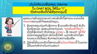 ໃນ CHAT BOX, ໃຫ
ູ້ ພ
ິ ມ “1”
ຖ
ູ້ າທ
ູ່ ານເຫ
ັ ນດ
ີ ຕ
ູ່ ຂ
ູ້ ສ
ັ ງເກດລ
ຸູ່ ມນ
ີ ູ້
ມ
ັ ນບ
ູ່ ໄດ
ູ້ ແມ
ູ່ ນສ
ິູ່ ງງ
ູ່ າຍວ, ງ
ູ່ າຍດາຍ
ຄສອນບາງຄ
ົ ນອາດຕອບວ
ູ່ າ ເຫດຜ
ົ ນທ
ີູ່ ຕ
ັູ້ ງຄາຖາມ ແມ
ູ່ ນເພ
ູ່ ອ
ກວດກາຄວາມເຂ
ົູ້ າໃຈຂອງນ
ັ ກຮຽນ…
1. ຫ
ັ ງຈາກສອນກ
ູ່ ຽວກ
ັ ບຫ
ັ ກການ ຫ ແນວຄ
ິ ດ/ທ
ິ ດສະດ
ີ ອ
ັ ນໃດ
ອ
ັ ນໜ
ຶູ່ ງແລ
ູ້ ວ, ຄສອນມ
ັ ກຈະຖາມວ
ູ່ າ, "ທ
ຸ ກຄ
ົ ນເຂ
ົ ູ້ າໃຈບ?"
ທ
ັູ້ ງວທ
ີູ່ ຮ
ູ້ ແລ
ູ້ ວວ
ູ່ າ ຖ
ູ້ ານ
ັ ກຮຽນ ບ
ູ່ ຕອບ -- ຫ ຕອບວ
ູ່ າ “ເຂ
ົູ້ າໃຈ”
ມ
ັ ນອາດໝາຍເຖ
ິ ງວ
ູ່ າ ເຂ
ົ າບ
ູ່ ເຂ
ົູ້ າໃຈດ
ີ . ພວກເຮ
ົ າມ
ັ ກຕ
ັູ້ ງຄາ
ຖາມແບບນ
ີ ູ້ ເລ
ູ້ ອຍວ ຈ
ົ ນກາຍເປ
ັ ນຄວາມຊ
ິ ນເຄ
ີ ຍ.
2. ມ
ີ ຈ
ັ ກຄ
ັູ້ ງທ
ີູ່ ພວກເຮ
ົ າຕ
ັູ້ ງຄາຖາມທ
ີູ່ ບ
ູ່ ເປ
ັ ນປະໂຫຍດນ
ີ ູ້ ໃນແຕ
ູ່ ລະ
ມ
ູ້ ທ
ີູ່ ພວກເຮ
ົ າດາເນ
ີ ນການສອນ?
 