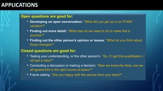 APPLICATIONS
Open questions are good for:
• Developing an open conversation: "What did you get up to on PI MAI
vacation?"
• Finding out more detail: "What else do we need to do to make this a
success?"
• Finding out the other person's opinion or issues: "What do you think about
those changes?"
Closed questions are good for:
• Testing your understanding, or the other person's: "So, if I get this qualification, I
will get a raise?"
• Concluding a discussion or making a decision: "Now we know the facts, are we
all agreed this is the right course of action?"
• Frame setting: "Are you happy with the service from your bank?"
 