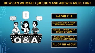 HOW CAN WE MAKE QUESTION AND ANSWER MORE FUN?
GAMIFY IT
MAKE IT PART OF A THINK-
PAIR-SHARE SESSION
MAKE IT PART OF A
BRAIN STORM
COMBINE IT WITH
OTHER TECHNIQUES
ALL OF THE ABOVE
 