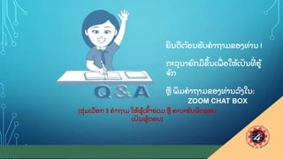31
ຍ
ິ ນດ
ີ ຕ
ູ້ ອນຮ
ັ ບຄາຖາມຂອງທ
ູ່ ານ !
ກະລ
ຸ ນາຍ
ົ ກມຂ
ຶ ູ້ ນເພ
ູ່ ອໃຫ
ູ້ ເປ
ັ ນທ
ີູ່ ຮ
ູ້
ຈ
ັ ກ
ຫ ພ
ິ ມຄາຖາມຂອງທ
ູ່ ານລ
ົ ງໃນ:
ZOOM CHAT BOX
(ສ
ຸູ່ ມເລອກ 3 ຄາຖາມ ໃຫ
ູ້ ຜ
ູ້ ເຂ
ົູ້ າຮ
ູ່ ວມ ຫ ຄະນະຮ
ັ ບຜ
ິ ດຊອບ
ເປ
ັ ນຜ
ູ້ ຕອບ)
 
