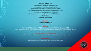 32
SPECIAL THANKS TO:
The Department of Teacher Education (DTE)
The Department of General Education (DGE)
The Research Institute for Educational Sciences (RIES)
The Institute for Education Administrators Development (IFEAD)
The EESDP Project Management Unit (PMU)
The Project Implementation Consultants of INTEM Philippines
Hosted by:
Phonexay Soukkaseum
Presenter:
TAVANH KHOUNBOLAY
Reactors:
Ajan Ket of DTE/Ajan Outhit of RIES Ajan Houmphanh of RIES/ Ajan Sengkeo of DTE
Ajan Lamphoun of IFEAD, Ajan Vongduean of DTE, Ajan Keomannivanh Phimmahasay, Ajan Somphone of DGE
Technical Support: (ICT/Assessment)
Joel Wayne A. Ganibe, Phoungkham Somsanith, Phonexay Soukkaseum, Jamil Lagunzad
Chat panelists:
Ajan Bounheng, Ajan Phouangkham, Ajan Manichanh, Joel, Nadet
 