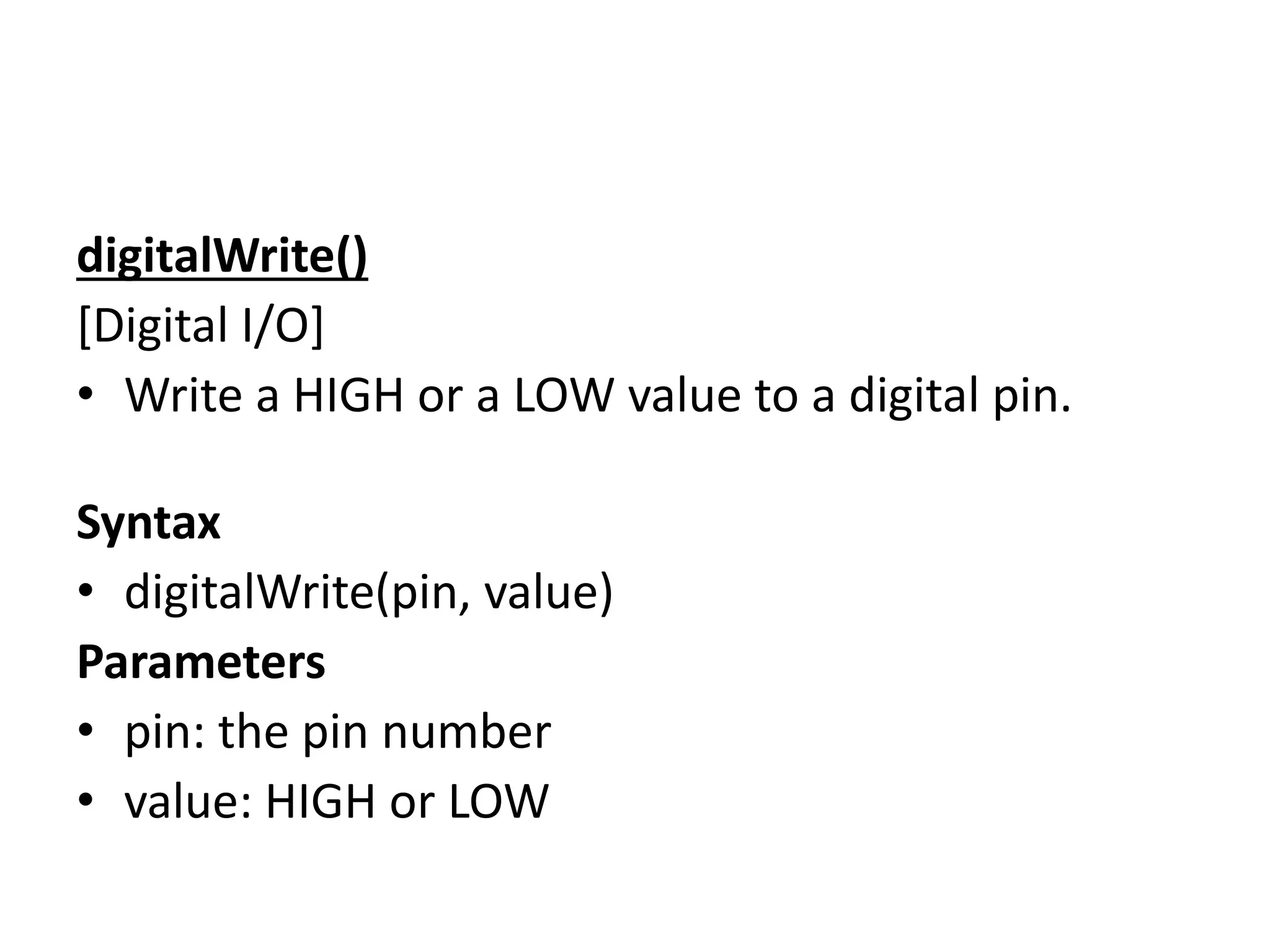 digitalWrite()
[Digital I/O]
• Write a HIGH or a LOW value to a digital pin.
Syntax
• digitalWrite(pin, value)
Parameters
• pin: the pin number
• value: HIGH or LOW
 