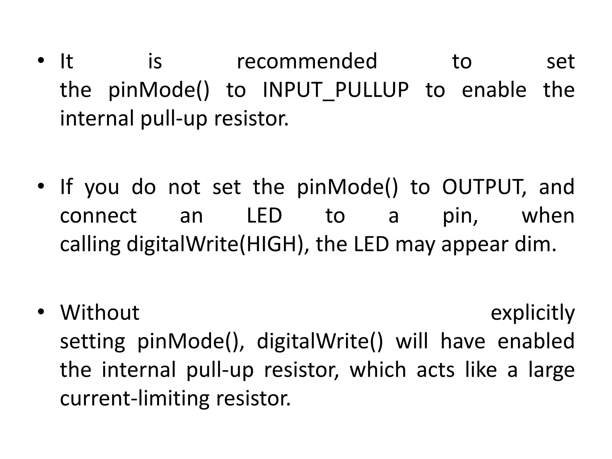 • It is recommended to set
the pinMode() to INPUT_PULLUP to enable the
internal pull-up resistor.
• If you do not set the pinMode() to OUTPUT, and
connect an LED to a pin, when
calling digitalWrite(HIGH), the LED may appear dim.
• Without explicitly
setting pinMode(), digitalWrite() will have enabled
the internal pull-up resistor, which acts like a large
current-limiting resistor.
 