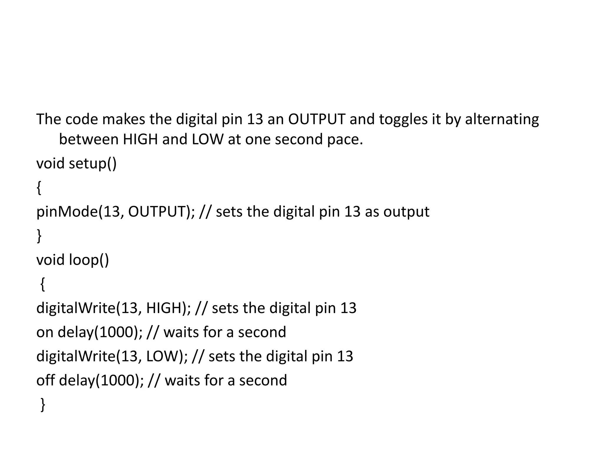The code makes the digital pin 13 an OUTPUT and toggles it by alternating
between HIGH and LOW at one second pace.
void setup()
{
pinMode(13, OUTPUT); // sets the digital pin 13 as output
}
void loop()
{
digitalWrite(13, HIGH); // sets the digital pin 13
on delay(1000); // waits for a second
digitalWrite(13, LOW); // sets the digital pin 13
off delay(1000); // waits for a second
}
 