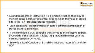• A conditional branch instruction is a branch instruction that may or
may not cause a transfer of control depending on the value of stored
bits in the PSR (processor status register).
• Each conditional branch instruction tests a different combination of
Status bits for a condition.
• If the condition is true, control is transferred to the effective address
(PC←Add). If the condition is false, the program continues with the
next instruction (PC←PC+1).
• Below is a list of Conditional Branch instructions, letter ‘N’ stands for
NOT.
14
 