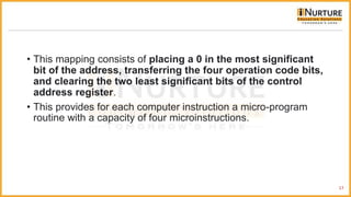 • This mapping consists of placing a 0 in the most significant
bit of the address, transferring the four operation code bits,
and clearing the two least significant bits of the control
address register.
• This provides for each computer instruction a micro-program
routine with a capacity of four microinstructions.
17
 