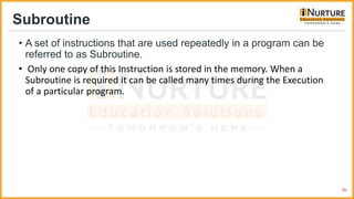Subroutine
• A set of instructions that are used repeatedly in a program can be
referred to as Subroutine.
• Only one copy of this Instruction is stored in the memory. When a
Subroutine is required it can be called many times during the Execution
of a particular program.
20
 