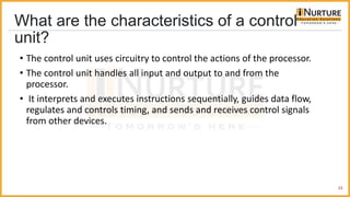 What are the characteristics of a control
unit?
• The control unit uses circuitry to control the actions of the processor.
• The control unit handles all input and output to and from the
processor.
• It interprets and executes instructions sequentially, guides data flow,
regulates and controls timing, and sends and receives control signals
from other devices.
23
 