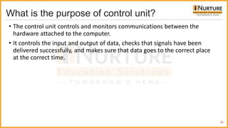 What is the purpose of control unit?
• The control unit controls and monitors communications between the
hardware attached to the computer.
• It controls the input and output of data, checks that signals have been
delivered successfully, and makes sure that data goes to the correct place
at the correct time.
24
 