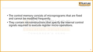 • The control memory consists of microprograms that are fixed
and cannot be modified frequently.
• They contain microinstructions that specify the internal control
signals required to execute register micro-operations.
3
 