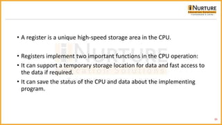 • A register is a unique high-speed storage area in the CPU.
• Registers implement two important functions in the CPU operation:
• It can support a temporary storage location for data and fast access to
the data if required.
• It can save the status of the CPU and data about the implementing
program.
33
 