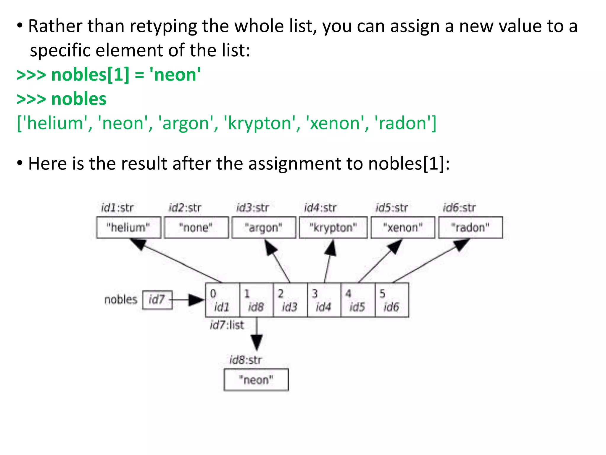 • Rather than retyping the whole list, you can assign a new value to a
specific element of the list:
>>> nobles[1] = 'neon'
>>> nobles
['helium', 'neon', 'argon', 'krypton', 'xenon', 'radon']
• Here is the result after the assignment to nobles[1]:
 