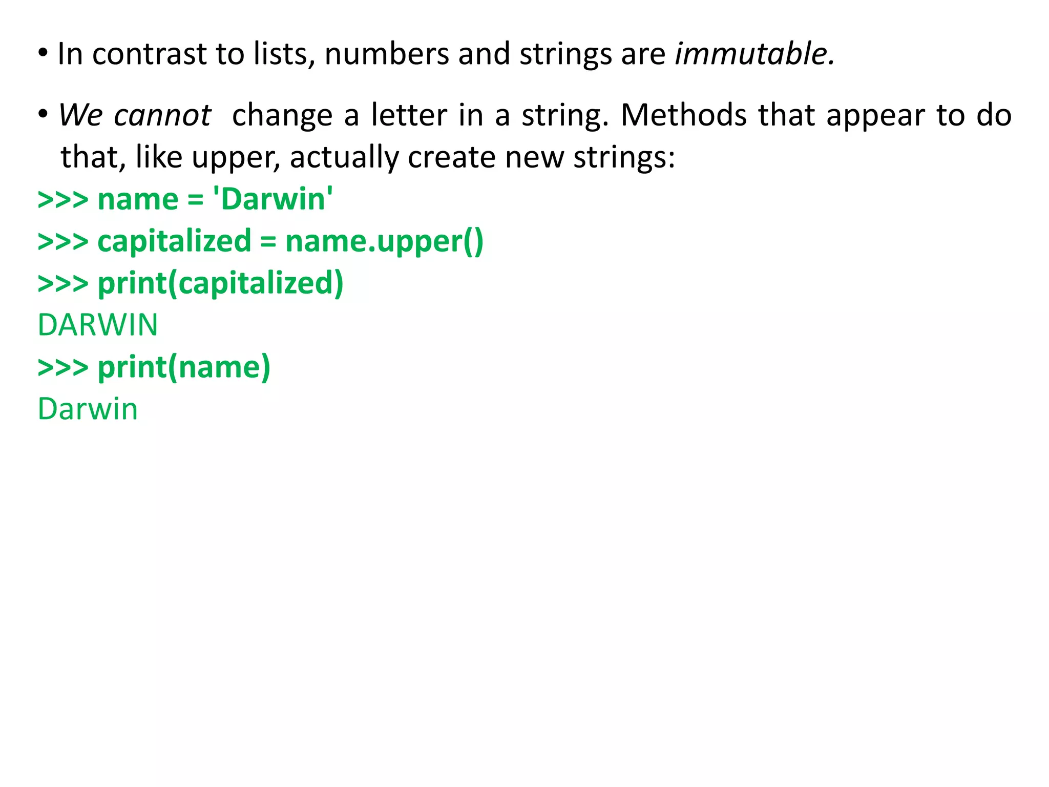 • In contrast to lists, numbers and strings are immutable.
• We cannot change a letter in a string. Methods that appear to do
that, like upper, actually create new strings:
>>> name = 'Darwin'
>>> capitalized = name.upper()
>>> print(capitalized)
DARWIN
>>> print(name)
Darwin
 