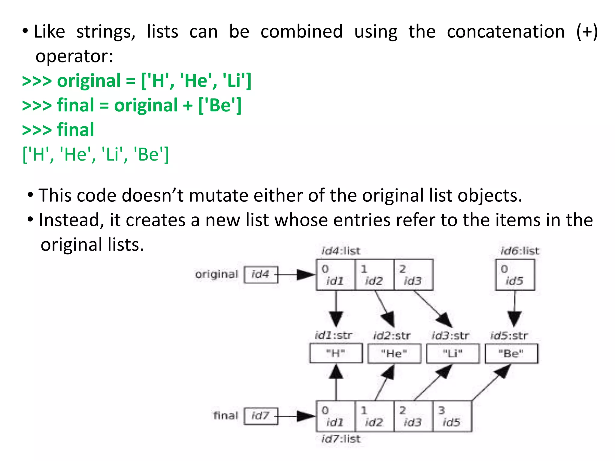 • Like strings, lists can be combined using the concatenation (+)
operator:
>>> original = ['H', 'He', 'Li']
>>> final = original + ['Be']
>>> final
['H', 'He', 'Li', 'Be']
• This code doesn’t mutate either of the original list objects.
• Instead, it creates a new list whose entries refer to the items in the
original lists.
 