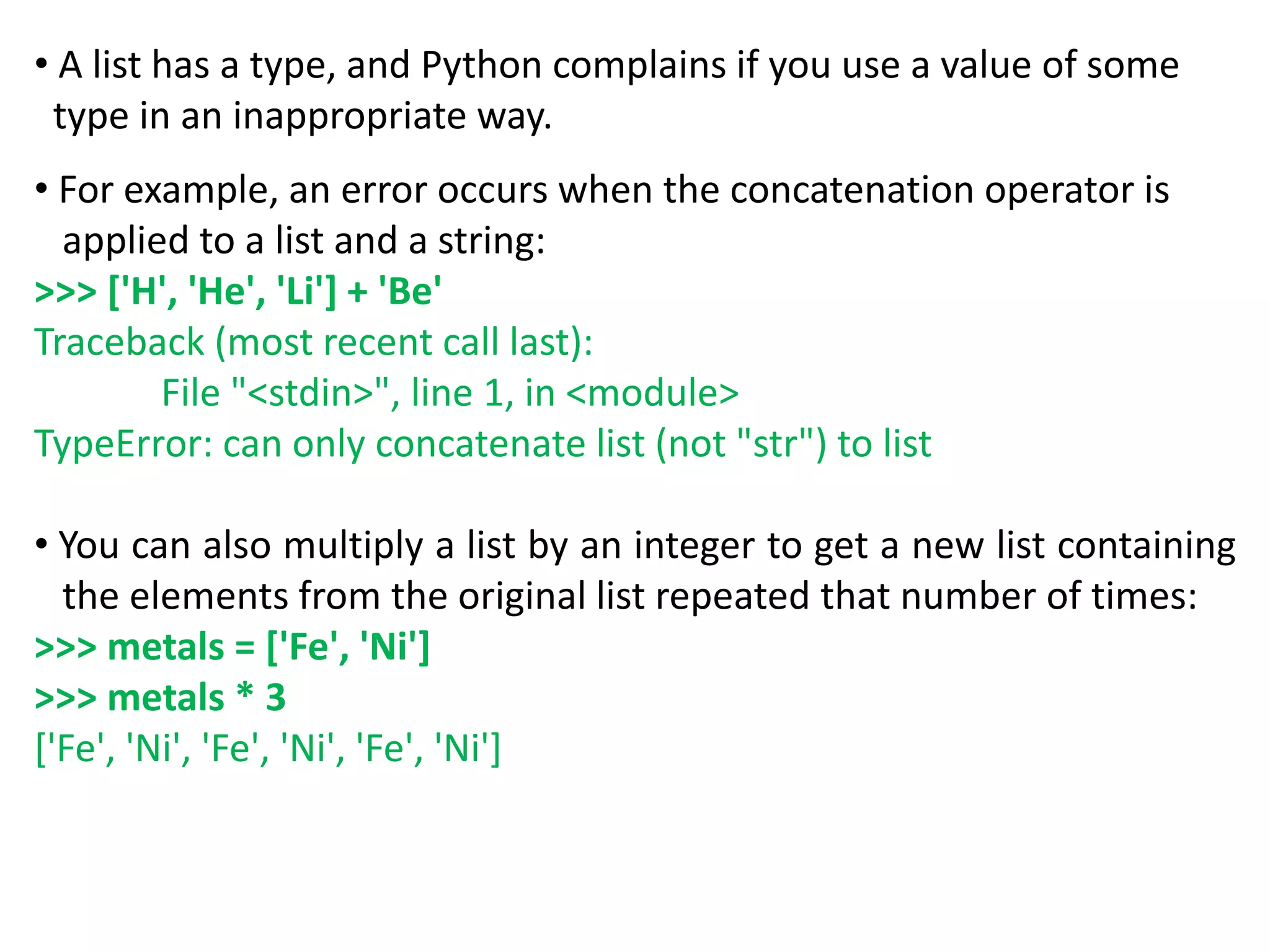 • A list has a type, and Python complains if you use a value of some
type in an inappropriate way.
• For example, an error occurs when the concatenation operator is
applied to a list and a string:
>>> ['H', 'He', 'Li'] + 'Be'
Traceback (most recent call last):
File "<stdin>", line 1, in <module>
TypeError: can only concatenate list (not "str") to list
• You can also multiply a list by an integer to get a new list containing
the elements from the original list repeated that number of times:
>>> metals = ['Fe', 'Ni']
>>> metals * 3
['Fe', 'Ni', 'Fe', 'Ni', 'Fe', 'Ni']
 